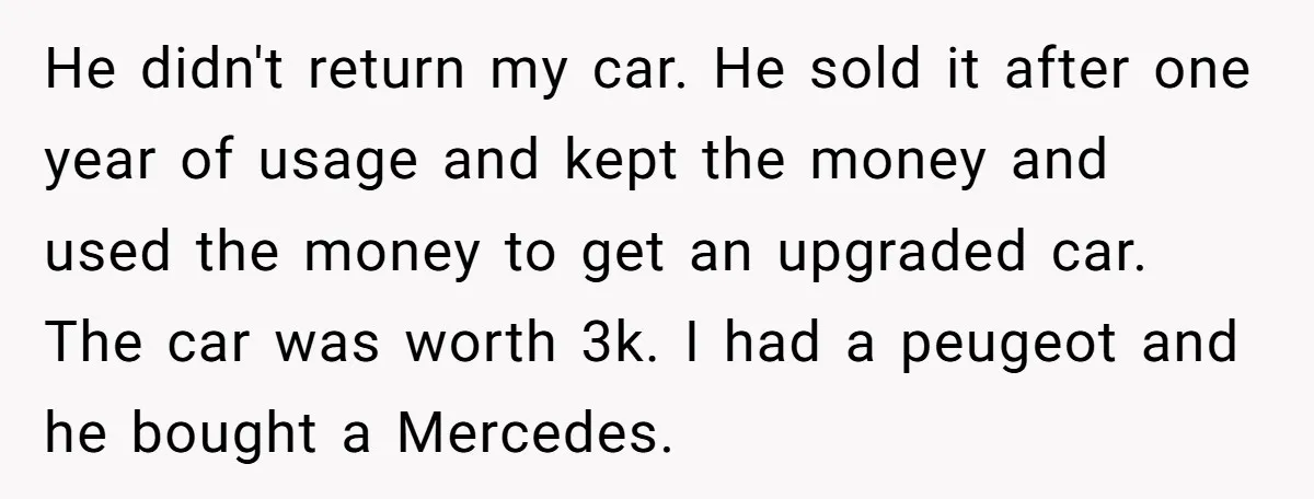 He didn't return my car. He sold it after one year of usage and kept the money and used the money to get an upgraded car. The car was worth...