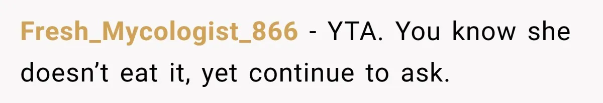Fresh_Mycologist_866 - YTA. You know she doesn’t eat it, yet continue to ask.