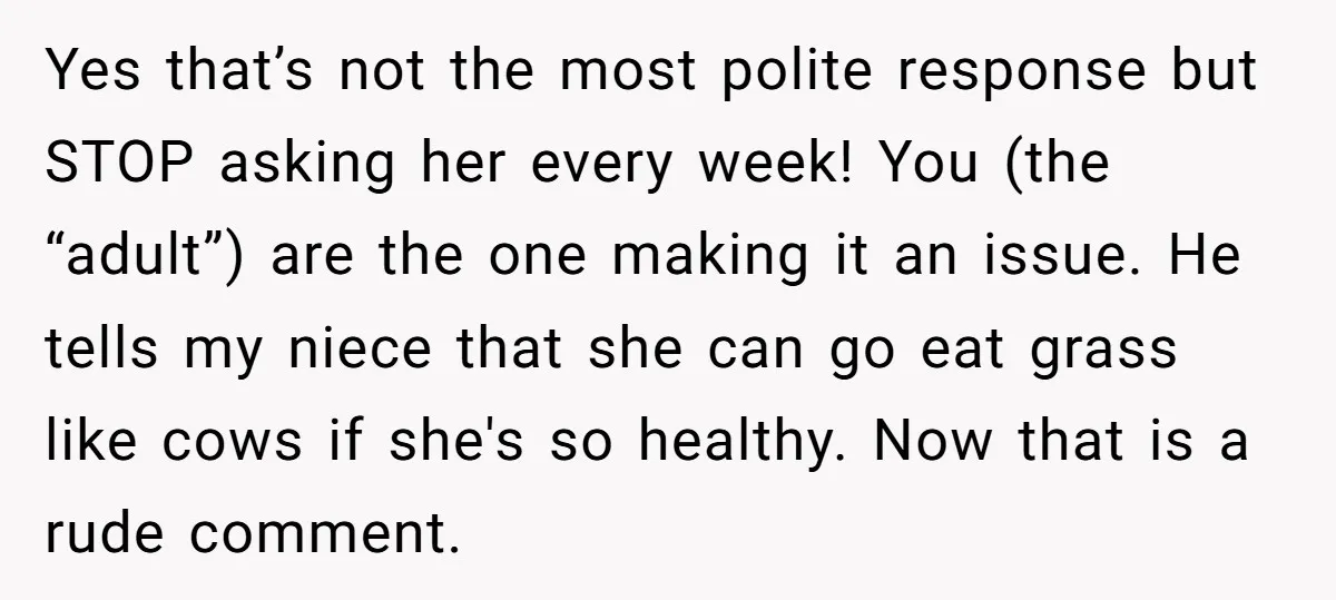 Yes that’s not the most polite response but STOP asking her every week! You (the “adult”) are the one making it an issue. He tells my niece that she can...