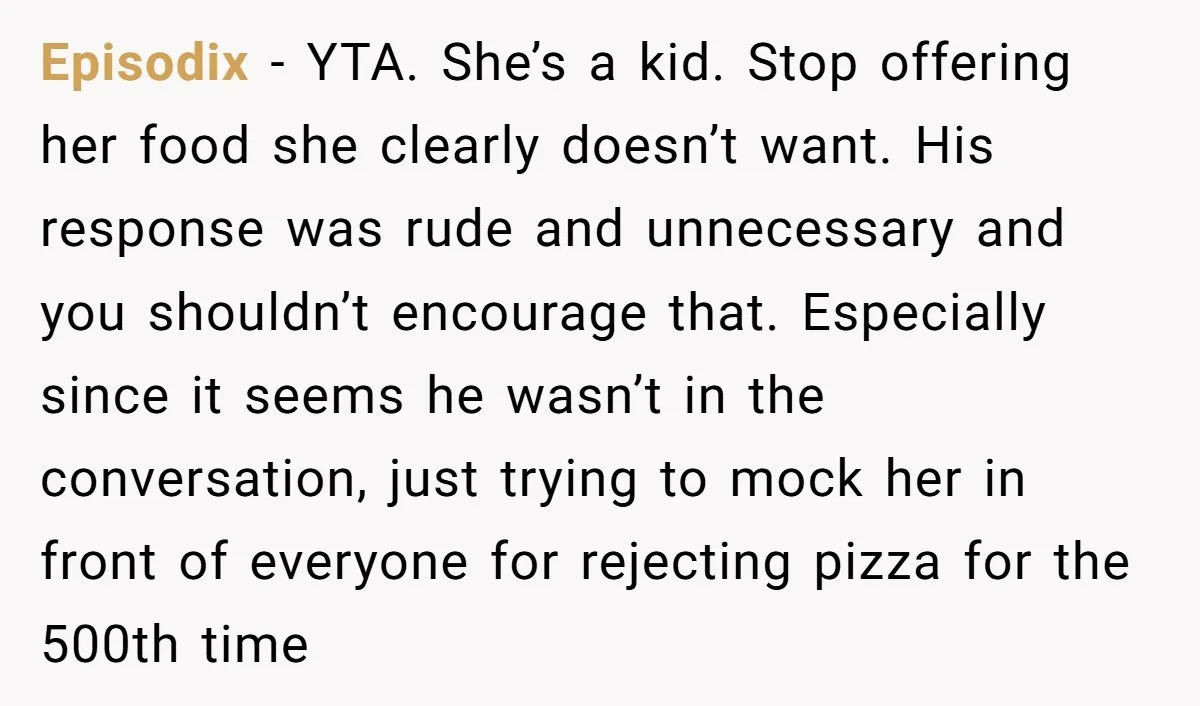 Episodix - YTA. She’s a kid. Stop offering her food she clearly doesn’t want. His response was rude and unnecessary and you shouldn’t encourage that. Especially since it seems he...