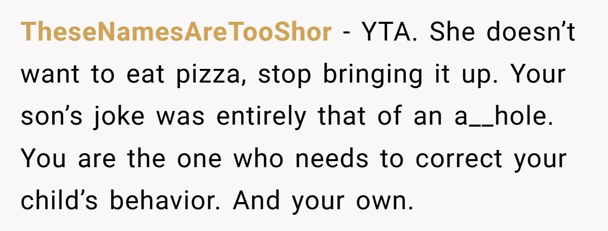 TheseNamesAreTooShor - YTA. She doesn’t want to eat pizza, stop bringing it up. Your son’s joke was entirely that of an a__hole. You are the one who needs to correct...