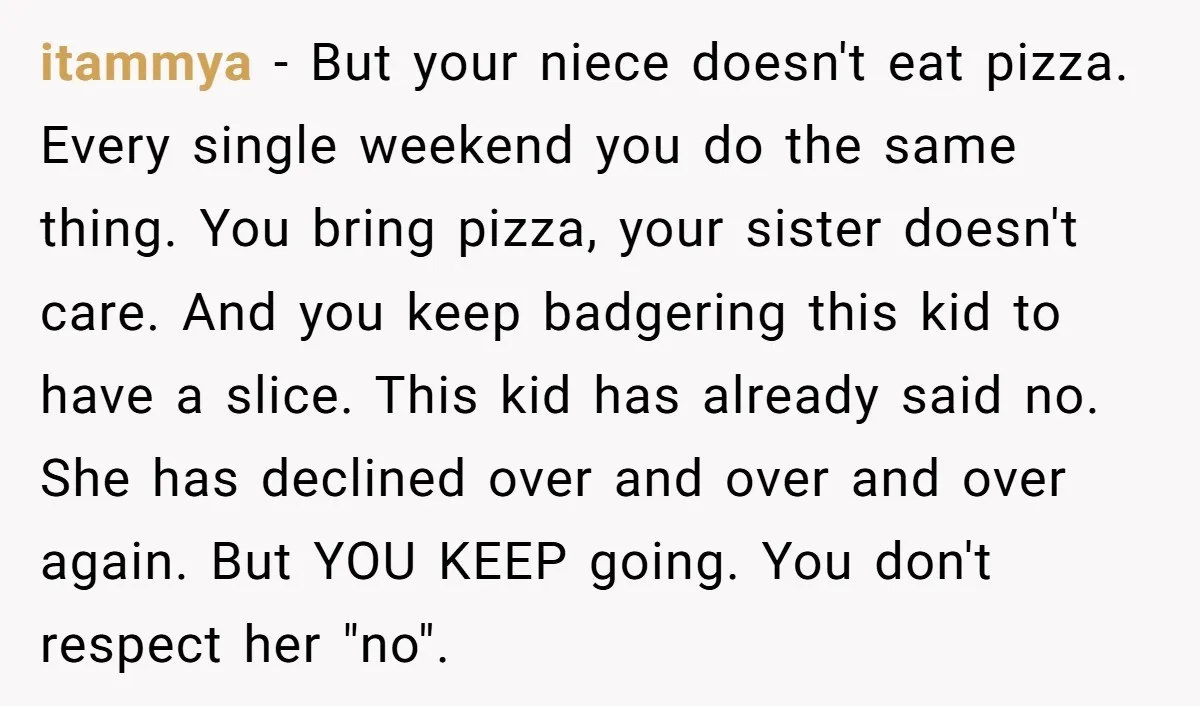 itammya - But your niece doesn't eat pizza. Every single weekend you do the same thing. You bring pizza, your sister doesn't care. And you keep badgering this kid to...