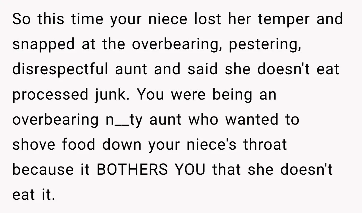 So this time your niece lost her temper and snapped at the overbearing, pestering, disrespectful aunt and said she doesn't eat processed junk. You were being an overbearing n__ty aunt...