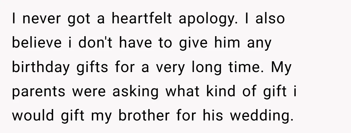 I never got a heartfelt apology. I also believe i don't have to give him any birthday gifts for a very long time. My parents were asking what kind of...