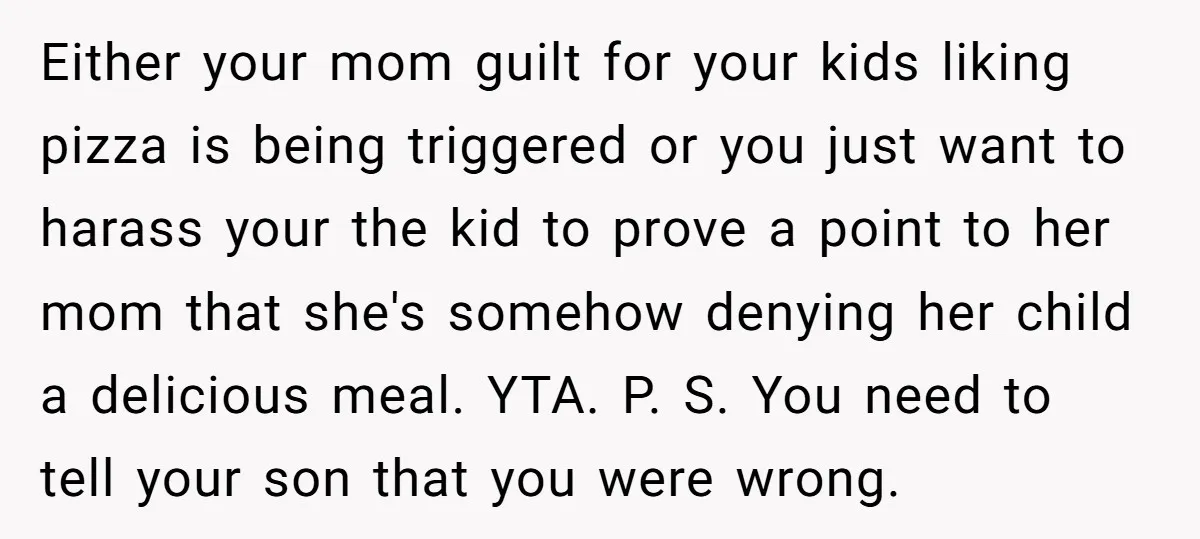 Either your mom guilt for your kids liking pizza is being triggered or you just want to harass your the kid to prove a point to her mom that she's...