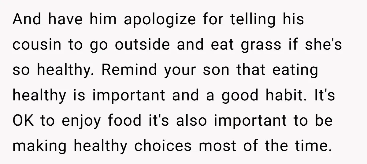 And have him apologize for telling his cousin to go outside and eat grass if she's so healthy. Remind your son that eating healthy is important and a good habit....