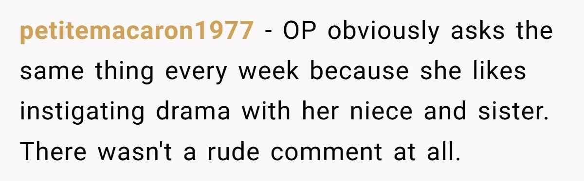 petitemacaron1977 - OP obviously asks the same thing every week because she likes instigating drama with her niece and sister. There wasn't a rude comment at all.