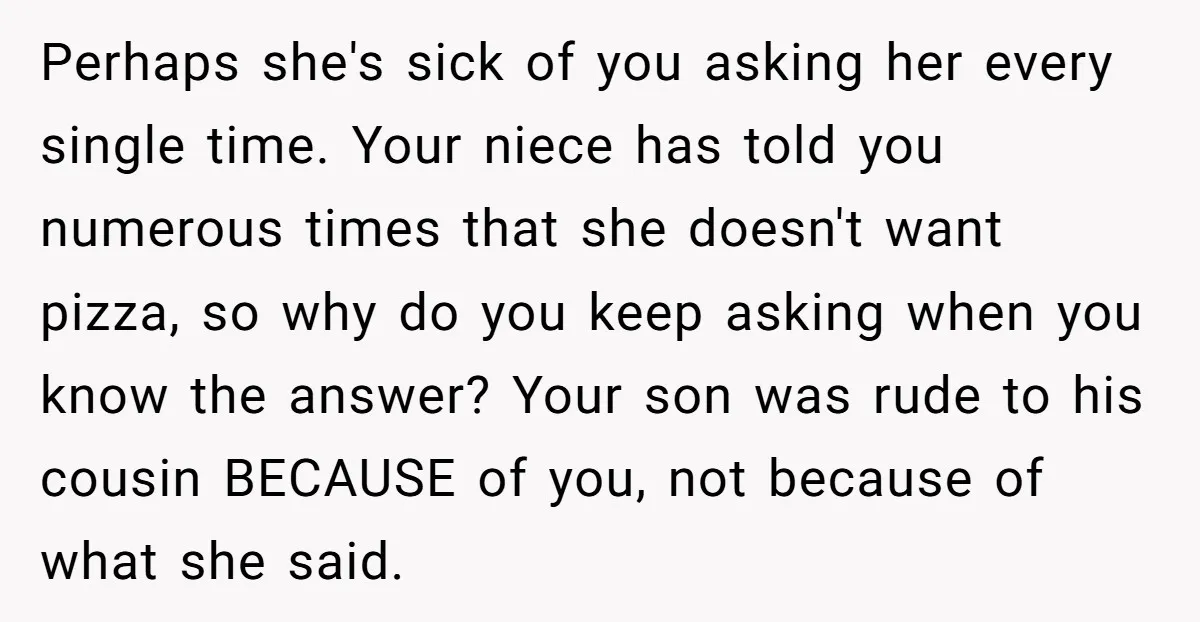 Perhaps she's sick of you asking her every single time. Your niece has told you numerous times that she doesn't want pizza, so why do you keep asking when you...