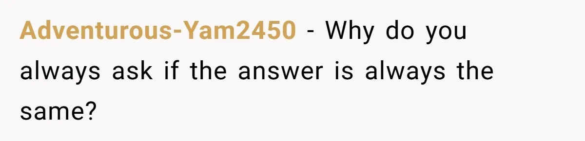 Adventurous-Yam2450 - Why do you always ask if the answer is always the same?