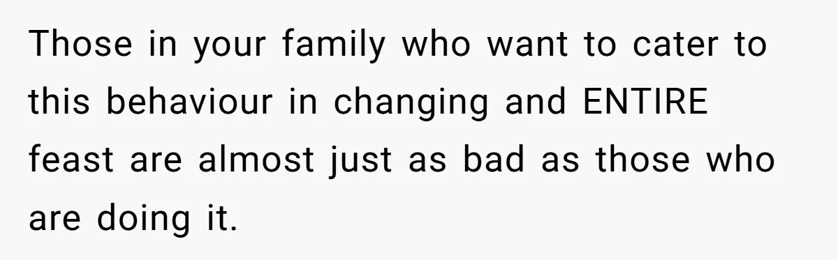Those in your family who want to cater to this behaviour in changing and ENTIRE feast are almost just as bad as those who are doing it.