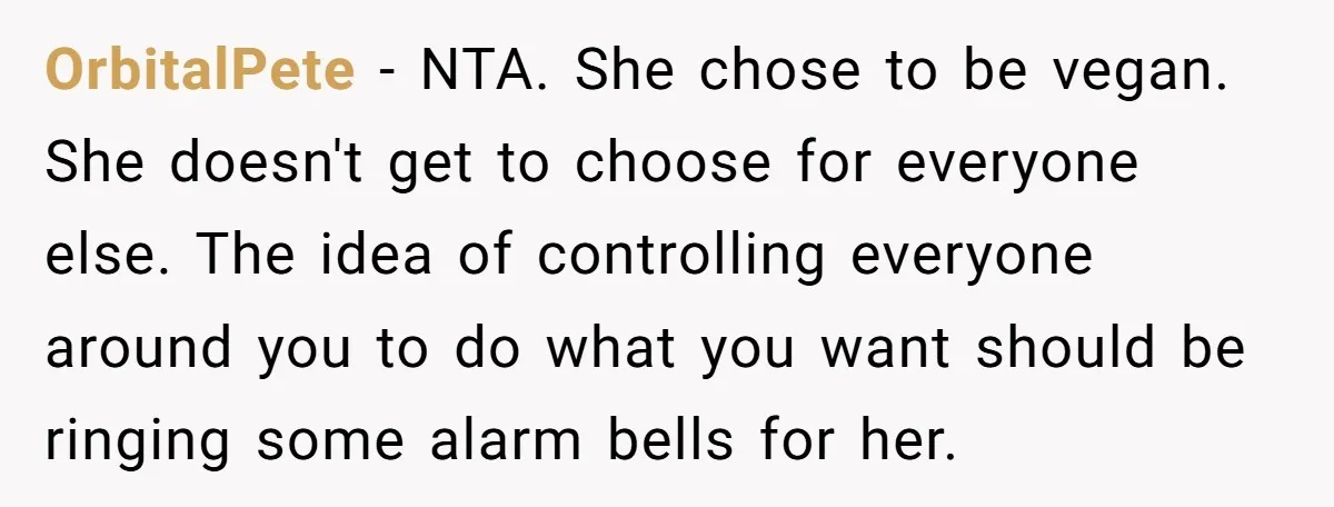 OrbitalPete − NTA. She chose to be vegan. She doesn't get to choose for everyone else. The idea of controlling everyone around you to do what you want should be...