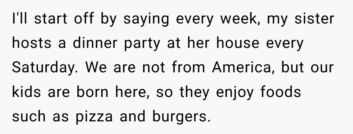 I'll start off by saying every week, my sister hosts a dinner party at her house every Saturday. We are not from America, but our kids are born here, so...
