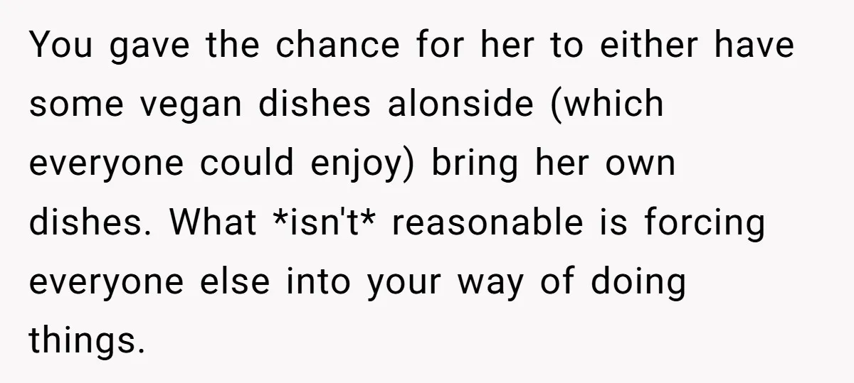 You gave the chance for her to either have some vegan dishes alonside (which everyone could enjoy) bring her own dishes. What *isn't* reasonable is forcing everyone else into your...
