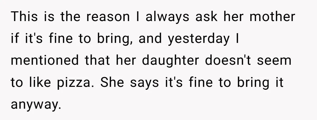 This is the reason I always ask her mother if it's fine to bring, and yesterday I mentioned that her daughter doesn't seem to like pizza. She says it's fine...