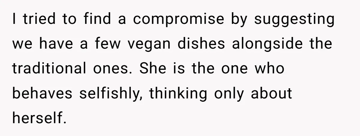 I tried to find a compromise by suggesting we have a few vegan dishes alongside the traditional ones. She is the one who behaves selfishly, thinking only about herself.