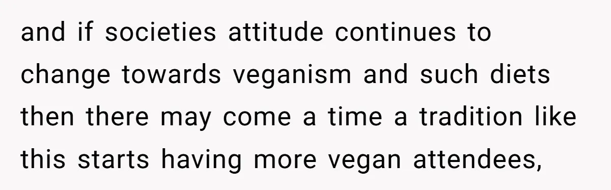 and if societies attitude continues to change towards veganism and such diets then there may come a time a tradition like this starts having more vegan attendees,