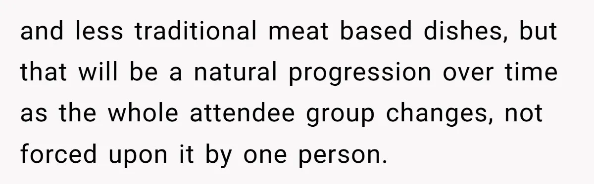 and less traditional meat based dishes, but that will be a natural progression over time as the whole attendee group changes, not forced upon it by one person.