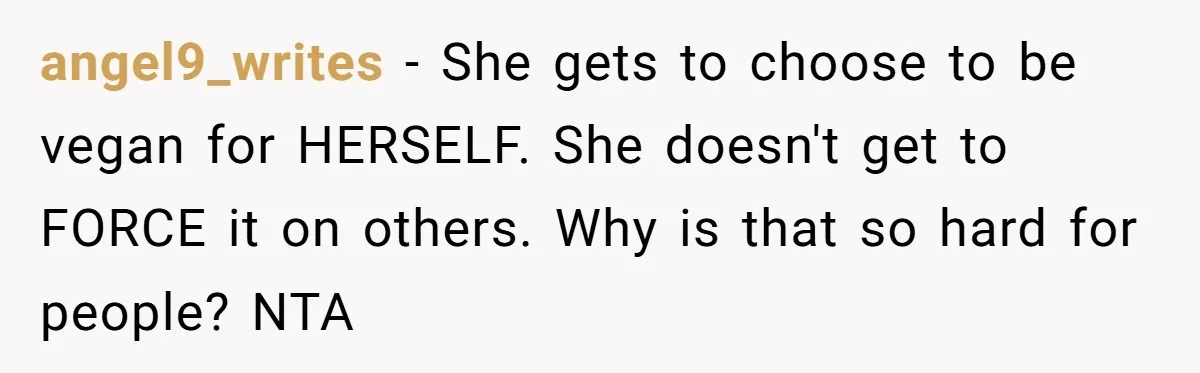 angel9_writes − She gets to choose to be vegan for HERSELF. She doesn't get to FORCE it on others. Why is that so hard for people? NTA
