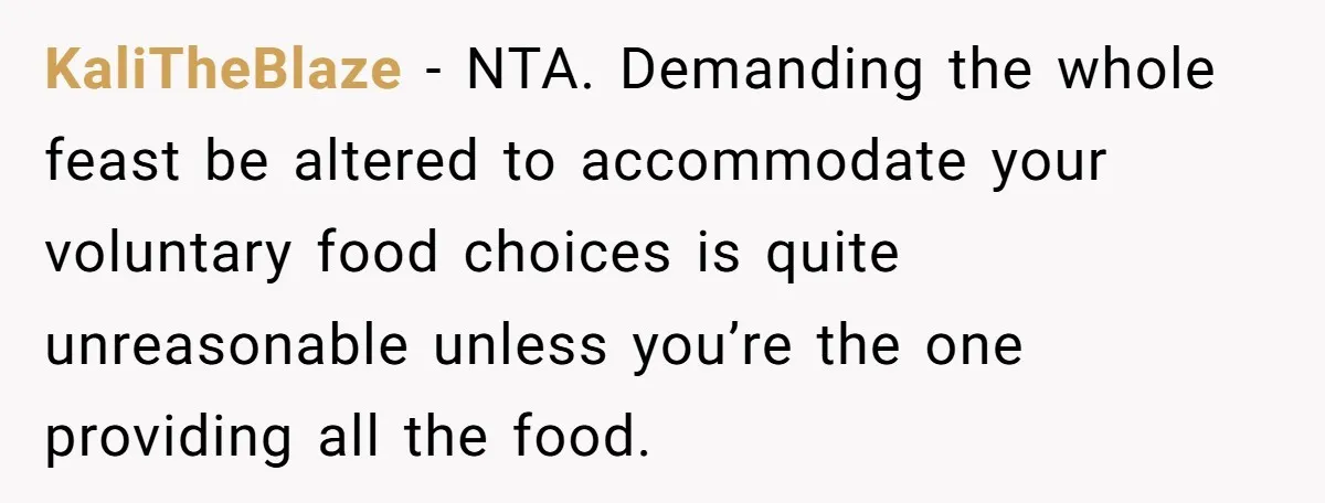 KaliTheBlaze − NTA. Demanding the whole feast be altered to accommodate your voluntary food choices is quite unreasonable unless you’re the one providing all the food.