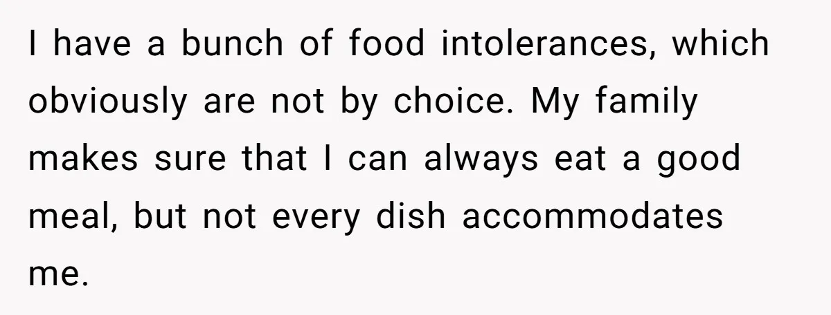 I have a bunch of food intolerances, which obviously are not by choice. My family makes sure that I can always eat a good meal, but not every dish accommodates...