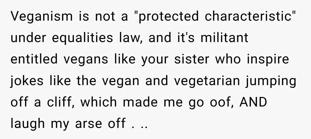 Veganism is not a "protected characteristic" under equalities law, and it's militant entitled vegans like your sister who inspire jokes like the vegan and vegetarian jumping off a cliff, which...