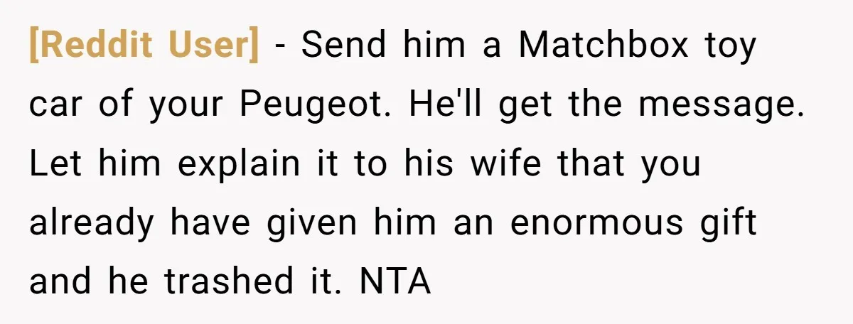[Reddit User] − Send him a Matchbox toy car of your Peugeot. He'll get the message. Let him explain it to his wife that you already have given him an...