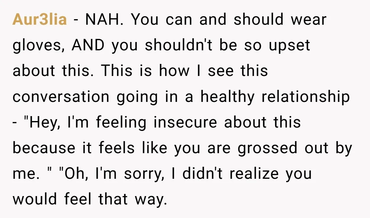 Aur3lia - NAH. You can and should wear gloves, AND you shouldn't be so upset about this. This is how I see this conversation going in a healthy relationship -...