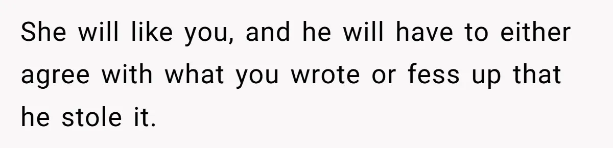 She will like you, and he will have to either agree with what you wrote or fess up that he stole it.