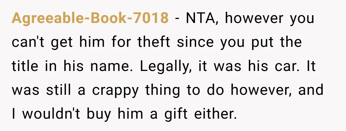 Agreeable-Book-7018 − NTA, however you can't get him for theft since you put the title in his name. Legally, it was his car. It was still a crappy thing to...