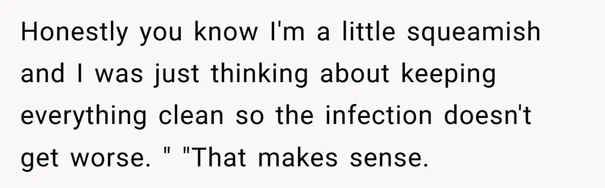Honestly you know I'm a little squeamish and I was just thinking about keeping everything clean so the infection doesn't get worse. " "That makes sense.