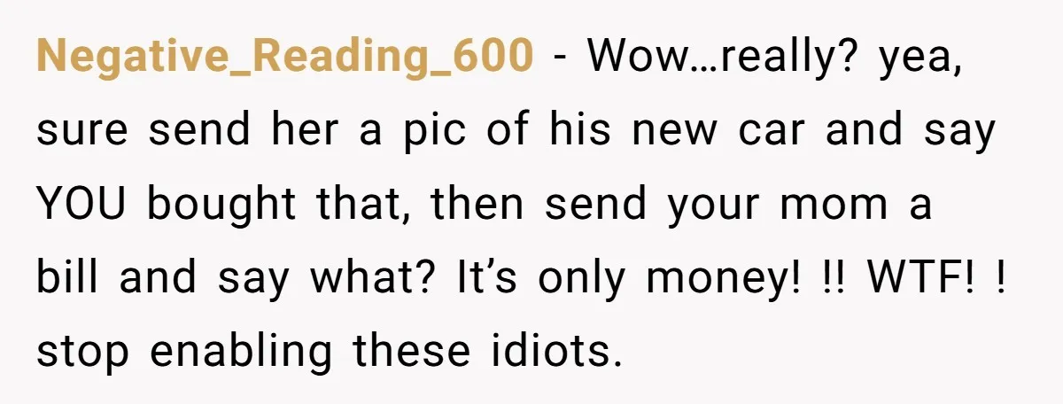 Negative_Reading_600 − Wow…really? yea, sure send her a pic of his new car and say YOU bought that, then send your mom a bill and say what? It’s only money!...