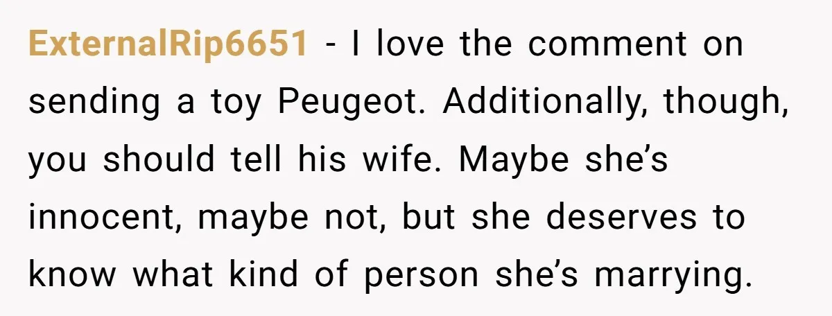 ExternalRip6651 − I love the comment on sending a toy Peugeot. Additionally, though, you should tell his wife. Maybe she’s innocent, maybe not, but she deserves to know what kind...