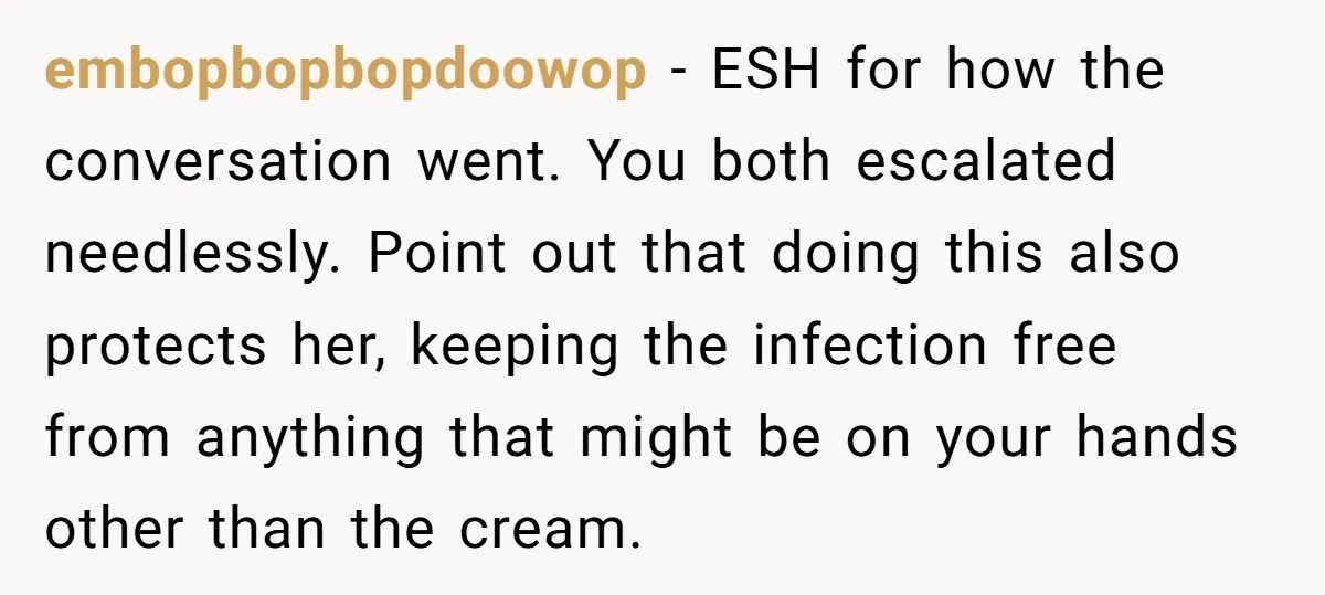 embopbopbopdoowop - ESH for how the conversation went. You both escalated needlessly. Point out that doing this also protects her, keeping the infection free from anything that might be on...