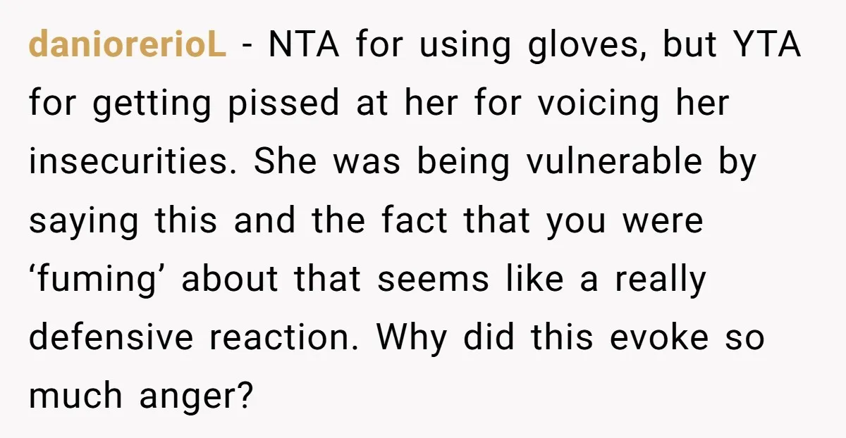 daniorerioL - NTA for using gloves, but YTA for getting pissed at her for voicing her insecurities. She was being vulnerable by saying this and the fact that you were...