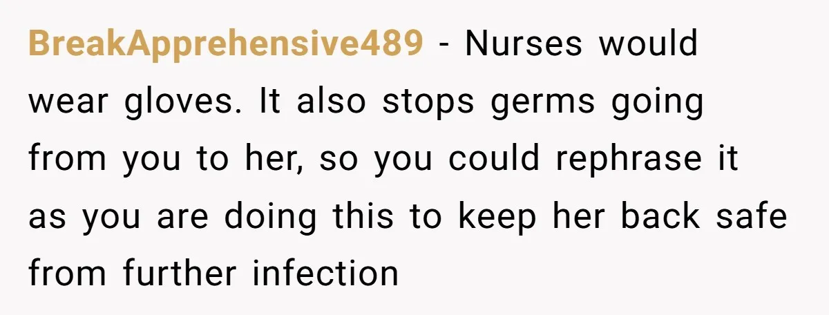 BreakApprehensive489 - Nurses would wear gloves. It also stops germs going from you to her, so you could rephrase it as you are doing this to keep her back safe...