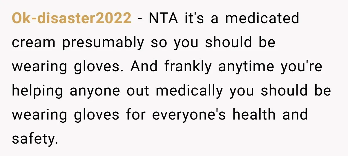Ok-disaster2022 - NTA it's a medicated cream presumably so you should be wearing gloves. And frankly anytime you're helping anyone out medically you should be wearing gloves for everyone's health...
