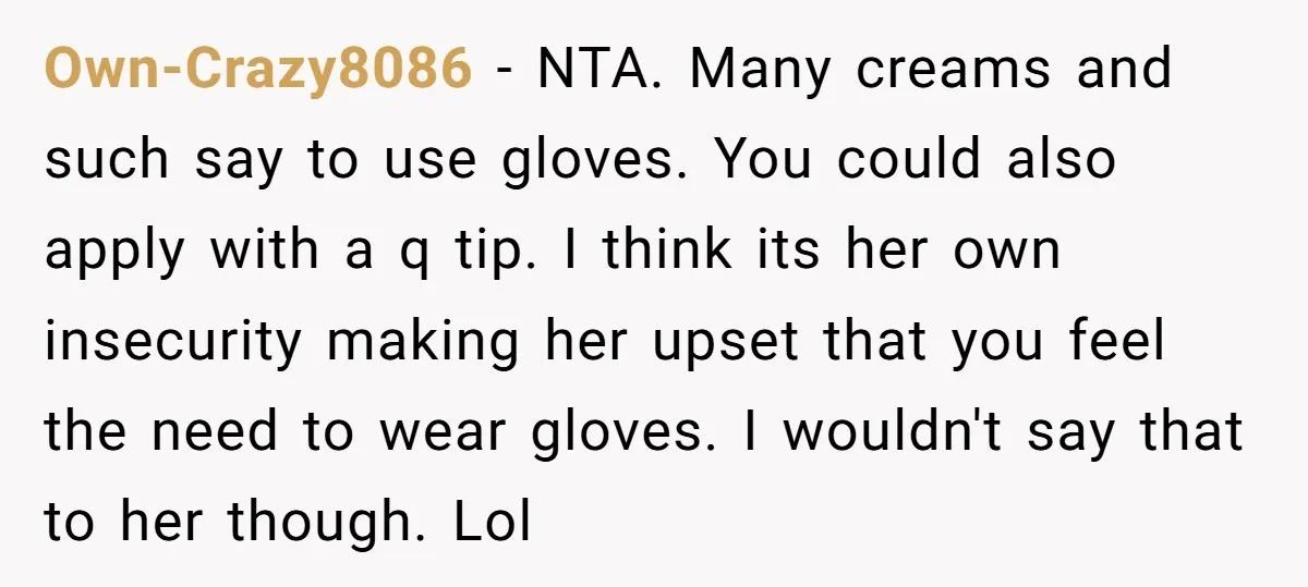 Own-Crazy8086 - NTA. Many creams and such say to use gloves. You could also apply with a q tip. I think its her own insecurity making her upset that you...