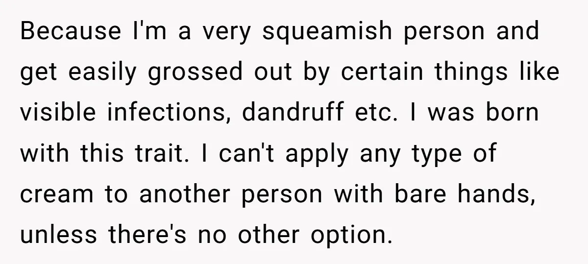 Because I'm a very squeamish person and get easily grossed out by certain things like visible infections, dandruff etc. I was born with this trait. I can't apply any type...