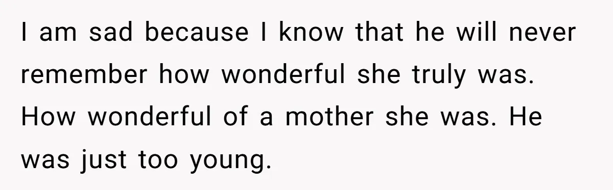 I am sad because I know that he will never remember how wonderful she truly was. How wonderful of a mother she was. He was just too young.
