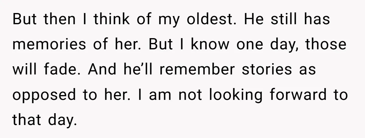 But then I think of my oldest. He still has memories of her. But I know one day, those will fade. And he’ll remember stories as opposed to her. I...