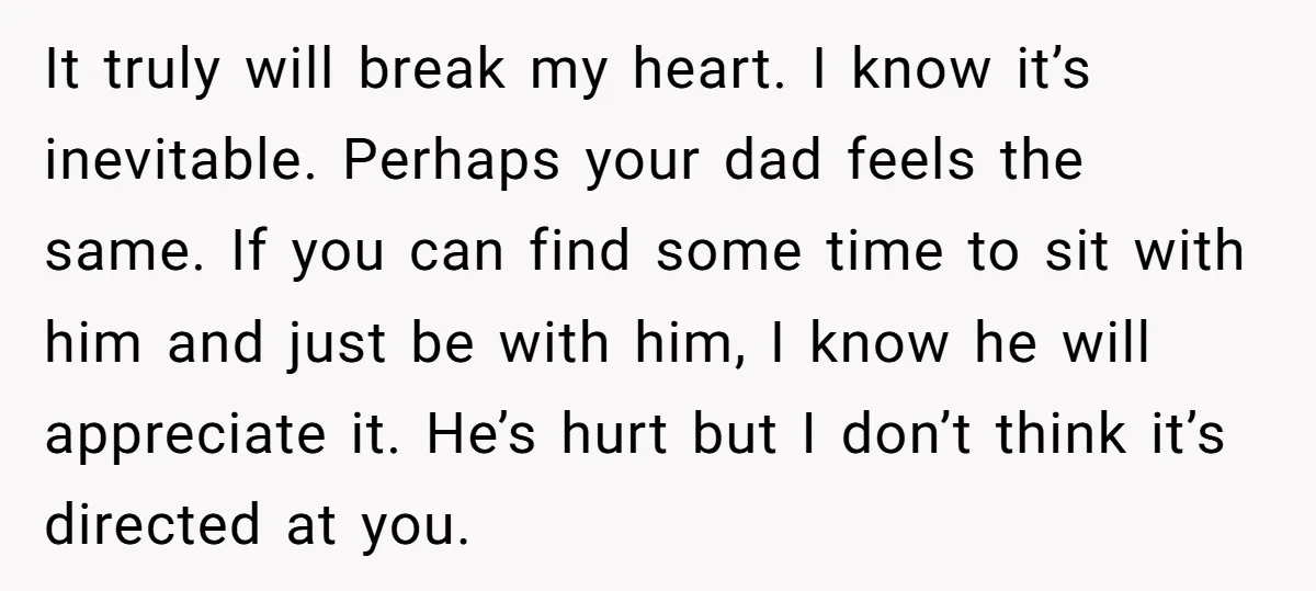 It truly will break my heart. I know it’s inevitable. Perhaps your dad feels the same. If you can find some time to sit with him and just be with...