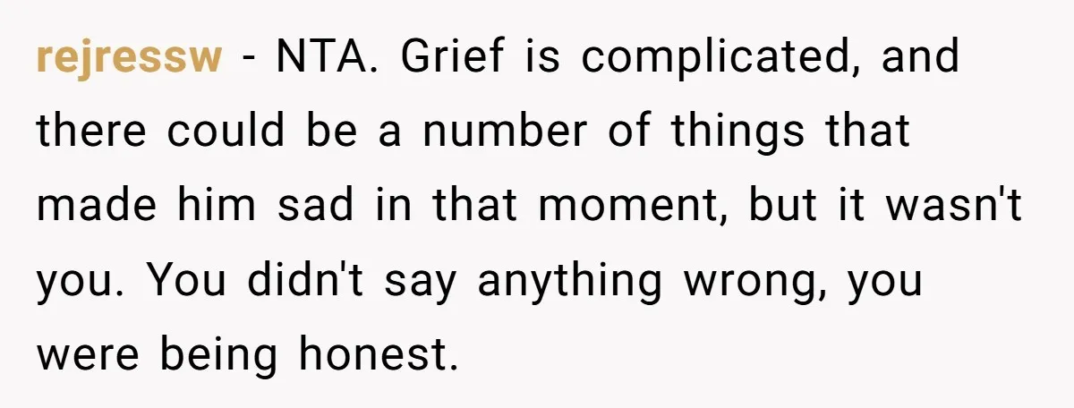 rejressw − NTA. Grief is complicated, and there could be a number of things that made him sad in that moment, but it wasn't you. You didn't say anything wrong,...