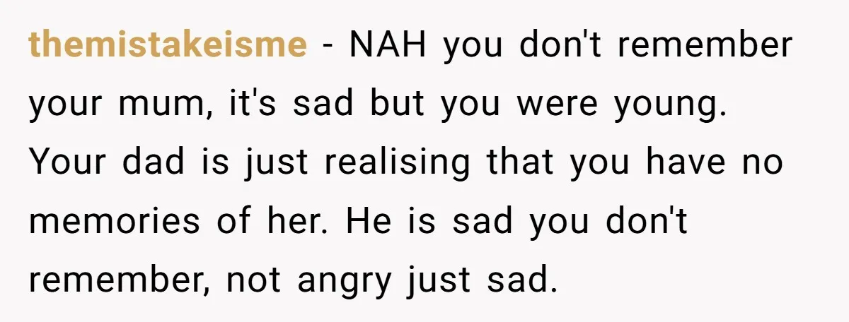 themistakeisme − NAH you don't remember your mum, it's sad but you were young. Your dad is just realising that you have no memories of her. He is sad you...