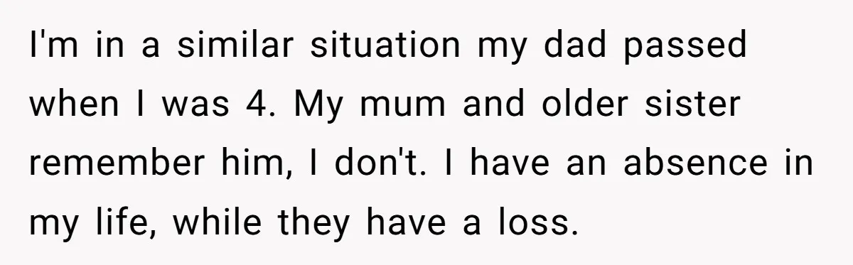 I'm in a similar situation my dad passed when I was 4. My mum and older sister remember him, I don't. I have an absence in my life, while they...