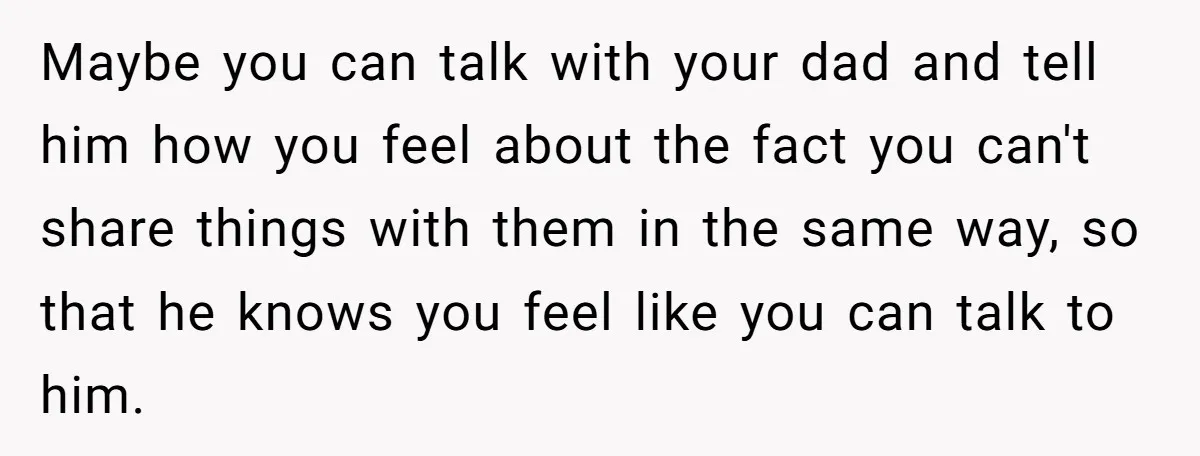 Maybe you can talk with your dad and tell him how you feel about the fact you can't share things with them in the same way, so that he knows...