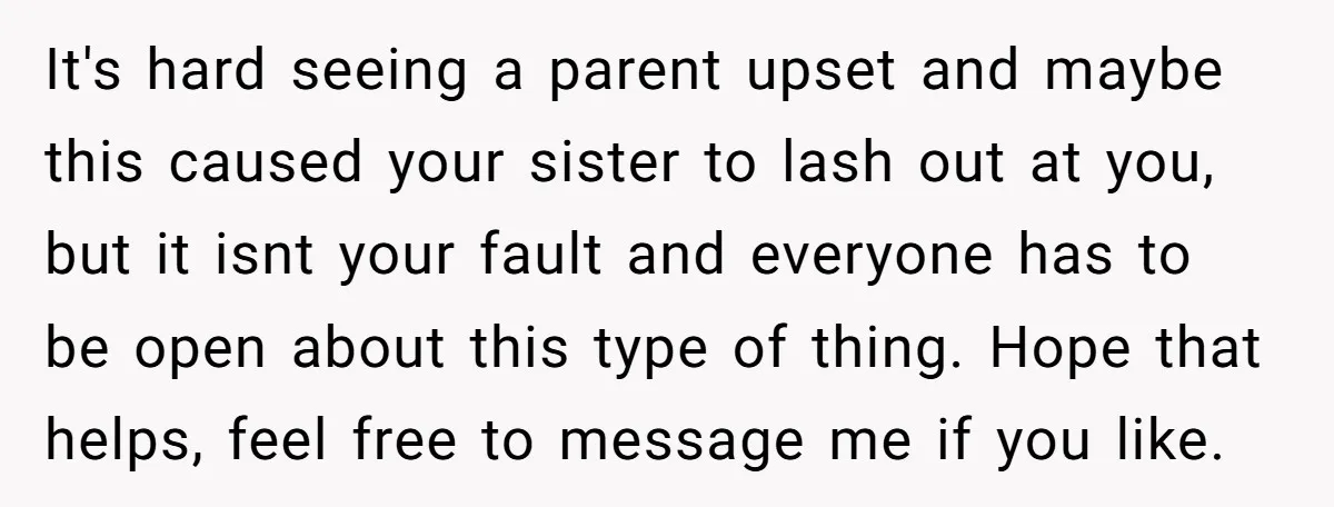 It's hard seeing a parent upset and maybe this caused your sister to lash out at you, but it isnt your fault and everyone has to be open about this...
