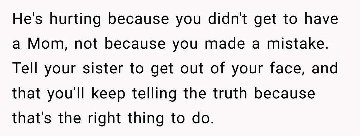 He's hurting because you didn't get to have a Mom, not because you made a mistake. Tell your sister to get out of your face, and that you'll keep telling...