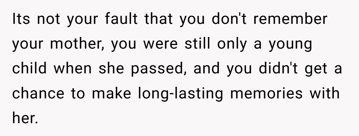 Its not your fault that you don't remember your mother, you were still only a young child when she passed, and you didn't get a chance to make long-lasting memories...