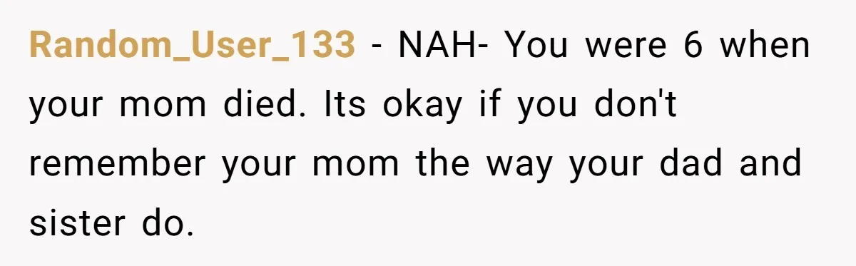 Random_User_133 − NAH- You were 6 when your mom died. Its okay if you don't remember your mom the way your dad and sister do.