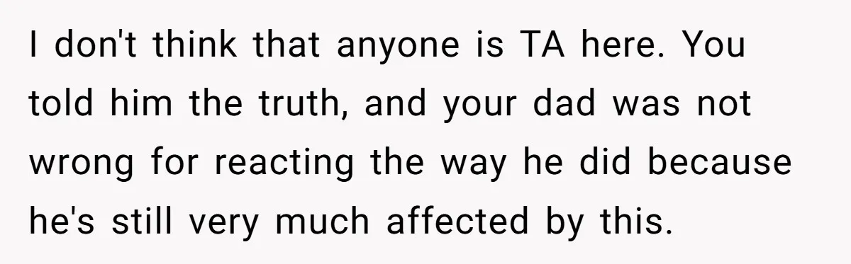 I don't think that anyone is TA here. You told him the truth, and your dad was not wrong for reacting the way he did because he's still very much...